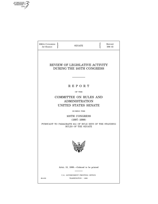 handle is hein.usccsset/usconset50171 and id is 1 raw text is: AUTHENTICATE
U.S. GOVERNMENT
INFORMATION
     Op


106TH CONGRESS                          {   REPORT
  1st Session          SENATE               106-41







       REVIEW OF LEGISLATIVE ACTIVITY
         DURING THE 105TH CONGRESS







                   REPORT

                        OF THE

          COMMITTEE ON RULES AND

                ADMINISTRATION

            UNITED STATES SENATE

                      DURING THE

                  105TH CONGRESS
                     (1997-1998)

  PURSUANT TO PARAGRAPH 8(b) OF RULE XXVI OF THE STANDING
                 RULES OF THE SENATE


APRIL 13, 1999.-Ordered to be printed


  U.S. GOVERNMENT PRINTING OFFICE
       WASHINGTON : 1999


69-010


