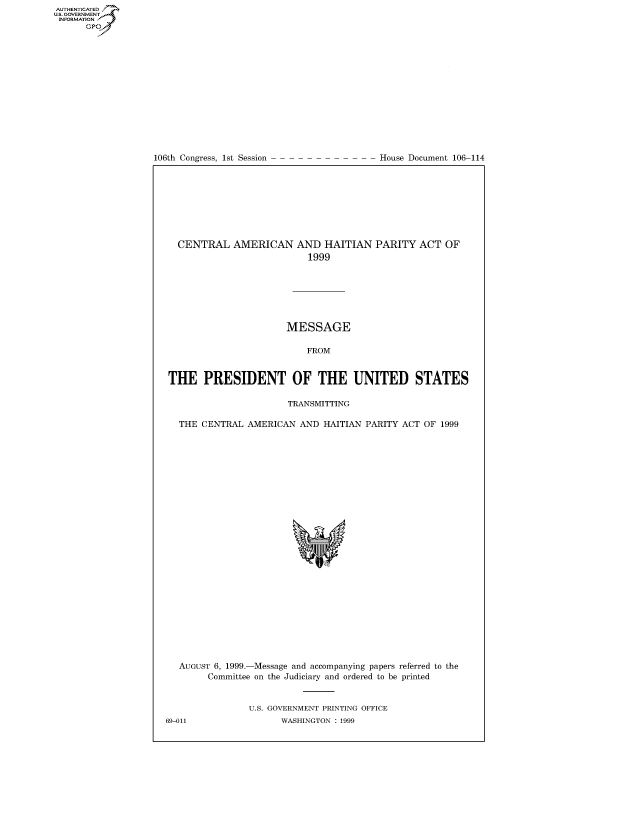 handle is hein.usccsset/usconset50290 and id is 1 raw text is: AUTHENTICATEO
U.S. GOVERNMENT
INFORMATION
      GP


106th Congress, 1st Session


House Document 106-114


  CENTRAL AMERICAN AND HAITIAN PARITY ACT OF
                           1999







                       MESSAGE

                          FROM


THE PRESIDENT OF THE UNITED STATES

                       TRANSMITTING

  THE CENTRAL AMERICAN AND HAITIAN PARITY ACT OF 1999


AUGUST 6, 1999.-Message and accompanying papers referred to the
      Committee on the Judiciary and ordered to be printed


             U.S. GOVERNMENT PRINTING OFFICE


69-011


WASHINGTON : 1999


