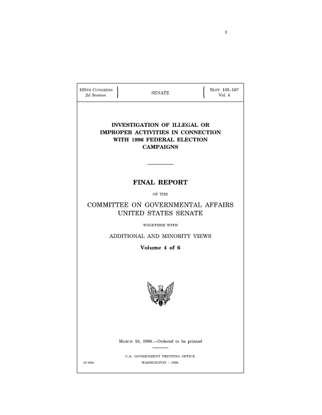 handle is hein.usccsset/usconset50400 and id is 1 raw text is: 














105TH CONGRESS }                     J  REPT. 105-167
  2d Session          SENATE              Vol. 4




          INVESTIGATION OF ILLEGAL OR
      IMPROPER ACTIVITIES IN CONNECTION
          WITH 1996 FEDERAL ELECTION
                   CAMPAIGNS





                FINAL REPORT

                      OF THE

  COMMITTEE ON GOVERNMENTAL AFFAIRS
            UNITED STATES SENATE


          TOGETHER WITH

ADDITIONAL AND MINORITY VIEWS

         Volume 4 of 6


MARCH 10, 1998.-Ordered to be printed

  U.S. GOVERNMENT PRINTING OFFICE
       WASHINGTON : 1998


47-004


