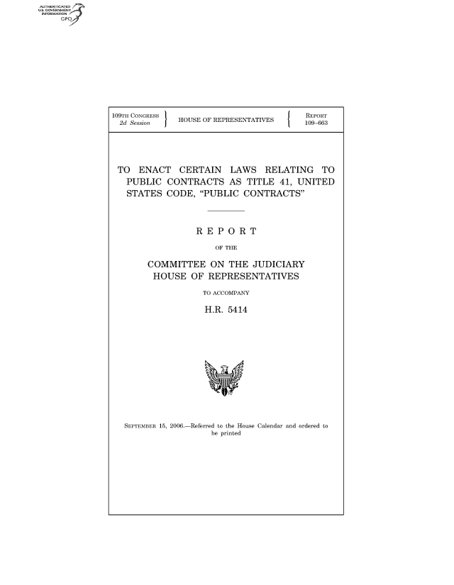 handle is hein.usccsset/usconset50698 and id is 1 raw text is: AUT-ENTICATED
US. GOVERNMENT
INFORMATION
     GP


109TH CONGRESS                            REPORT
  2d Session I HOUSE OF REPRESENTATIVES  109-663






  TO  ENACT   CERTAIN LAWS RELATING TO
  PUBLIC CONTRACTS AS TITLE 41, UNITED
  STATES CODE, PUBLIC CONTRACTS




                  REPORT

                      OF THE

        COMMITTEE ON THE JUDICIARY
        HOUSE OF REPRESENTATIVES

                    TO ACCOMPANY

                    H.R. 5414















   SEPTEMBER 15, 2006.-Referred to the House Calendar and ordered to
                     be printed


