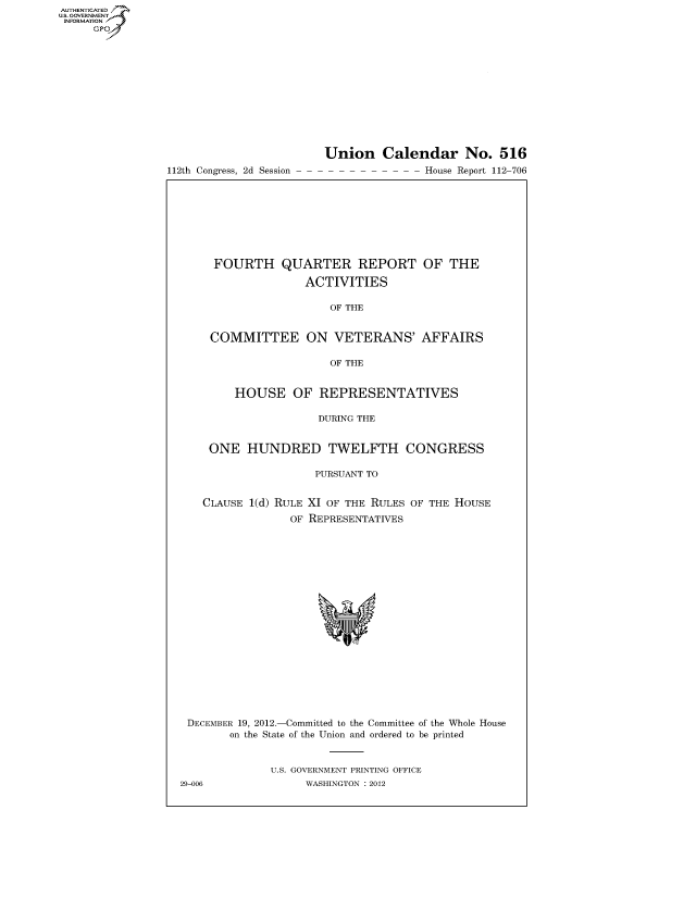 handle is hein.usccsset/usconset50712 and id is 1 raw text is: AUT-ENTICATED
US. GOVERNMENT
INFORMATION
     GP


112th Congress, 2d Session


Union Calendar No. 516
-- - - House Report 112-706


FOURTH QUARTER REPORT OF THE

               ACTIVITIES

                  OF THE


COMMITTEE ON VETERANS' AFFAIRS

                  OF THE


    HOUSE OF REPRESENTATIVES

                 DURING THE


ONE   HUNDRED TWELFTH CONGRESS

                PURSUANT TO


CLAUSE 1(d) RULE XI OF THE RULES
             OF REPRESENTATIVES


OF THE HOUSE


DECEMBER 19, 2012.-Committed to the Committee of the Whole House
        on the State of the Union and ordered to be printed


              U.S. GOVERNMENT PRINTING OFFICE
29-006             WASHINGTON : 2012


