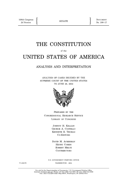 handle is hein.usccsset/usconset51210 and id is 1 raw text is: 







108th Congress   {
  2d Session


SENATE


DOCUMENT
No. 108-17


          THE CONSTITUTION

                            of the


UNITED STATES OF AMERICA


ANALYSIS AND INTERPRETATION




     ANALYSIS OF CASES DECIDED BY THE
   SUPREME COURT OF THE UNITED STATES
             TO JUNE 28, 2002


               PREPARED BY THE
        CONGRESSIONAL RESEARCH SERVICE
             LIBRARY OF CONGRESS


             JOHNNY H. KILLIAN
             GEORGE A. COSTELLO
             KENNETH R. THOMAS
                 Co-EDITORS


              DAVID M. ACKERMAN
                HENRY COHEN
                ROBERT MELTZ
                CONTRIBUTORS



           U.S. GOVERNMENT PRINTING OFFICE
                WASHINGTON : 2004


 For sale by the Superintendent of Documents, U.S. Government Printing Office
Internet: bookstore.gpo.gov Phone: toll free (866) 512-1800; DC area (202) 512-1800
    Fax: (202) 512-2250 Mail: Stop SSOP, Washington, DC 20402-0001


77-500 PS


