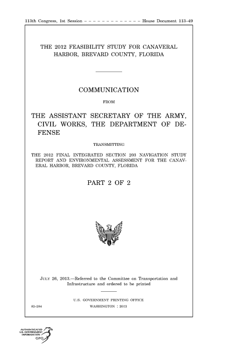 handle is hein.usccsset/usconset60016 and id is 1 raw text is: 


113th Congress, 1st Session


   THE 2012 FEASIBILITY STUDY FOR CANAVERAL
        HARBOR, BREVARD COUNTY, FLORIDA







                COMMUNICATION

                         FROM


THE ASSISTANT SECRETARY OF THE ARMY,

  CIVIL WORKS, THE DEPARTMENT OF DE-

  FENSE

                     TRANSMITTING

THE 2012 FINAL INTEGRATED SECTION 203 NAVIGATION STUDY
REPORT AND ENVIRONMENTAL ASSESSMENT FOR THE CANAV-
ERAL HARBOR, BREVARD COUNTY, FLORIDA



                   PART 2 OF 2


JULY 26, 2013.-Referred to the Committee on Transportation and
         Infrastructure and ordered to be printed


           U.S. GOVERNMENT PRINTING OFFICE


82-284


WASHINGTON : 2013


AUTHENTiCATED o
uS. GOVERNMENT
INFORMATION
      GPO


House Document 113-49


