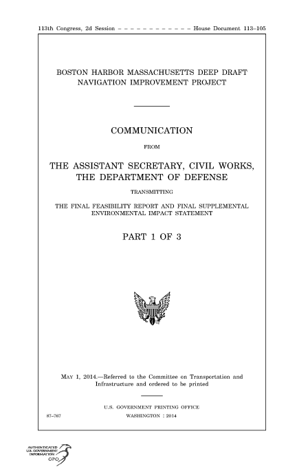 handle is hein.usccsset/usconset60053 and id is 1 raw text is: 


113th Congress, 2d Session


  BOSTON HARBOR MASSACHUSETTS DEEP DRAFT
       NAVIGATION IMPROVEMENT PROJECT







               COMMUNICATION

                        FROM


THE ASSISTANT SECRETARY, CIVIL WORKS,

       THE DEPARTMENT OF DEFENSE

                    TRANSMITTING

 THE FINAL FEASIBILITY REPORT AND FINAL SUPPLEMENTAL
          ENVIRONMENTAL IMPACT STATEMENT



                  PART 1 OF 3


MAY 1, 2014.-Referred to the Committee on Transportation and
         Infrastructure and ordered to be printed


           U.S. GOVERNMENT PRINTING OFFICE


87-767


WASHINGTON : 2014


AUTHENTiCATED 7
uS. GOVERNMENT
INFORMATIONAJ
      opt


House Document 113-105


