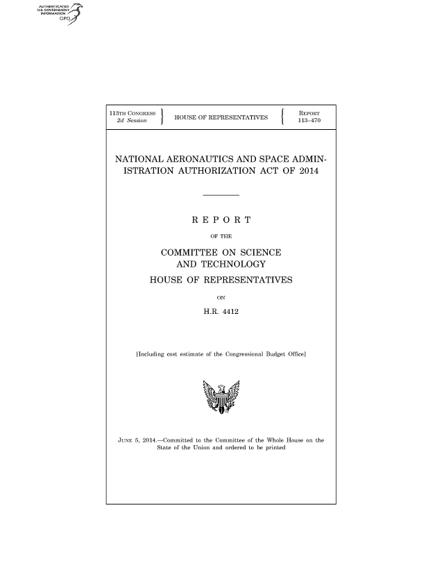 handle is hein.usccsset/usconset60079 and id is 1 raw text is: 













113TH CONGRESS '
  2d Session I  HOUSE OF REPRESENTATIVES


REPORT
113-470


NATIONAL AERONAUTICS AND SPACE ADMIN-
  ISTRATION AUTHORIZATION ACT OF 2014





                  REPORT

                       OF THE

           COMMITTEE ON SCIENCE

               AND TECHNOLOGY

        HOUSE OF REPRESENTATIVES

                        ON

                     H.R. 4412




     [Including cost estimate of the Congressional Budget Office]


JUNE 5, 2014.-Committed to the Committee of the Whole House on the
         State of the Union and ordered to be printed


AUTHENTICATEO
U.S. GOVERNMENT
INFORMATION
     Gp


