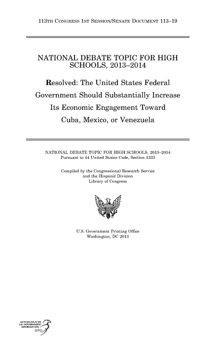 handle is hein.usccsset/usconset60133 and id is 1 raw text is: 



113TH CONGRESS 1ST SESSION/SENATE DOCUMENT 113-19







NATIONAL DEBATE TOPIC FOR HIGH
            SCHOOLS, 2013-2014



    Resolved: The United States Federal


Government Should Substantially Increase

     Its Economic Engagement Toward


         Cuba, Mexico, or Venezuela


NATIONAL DEBATE TOPIC FOR HIGH SCHOOLS, 2013-2014
     Pursuant to 44 United States Code, Section 1333


     Compiled by the Congressional Research Service
             and the Hispanic Division
               Library of Congress


U.S. Government Printing Office
    Washington, DC 2013


AUTHENTiCATED
U.S. GOVERNMENT
INFORMATION'J
     GPO



