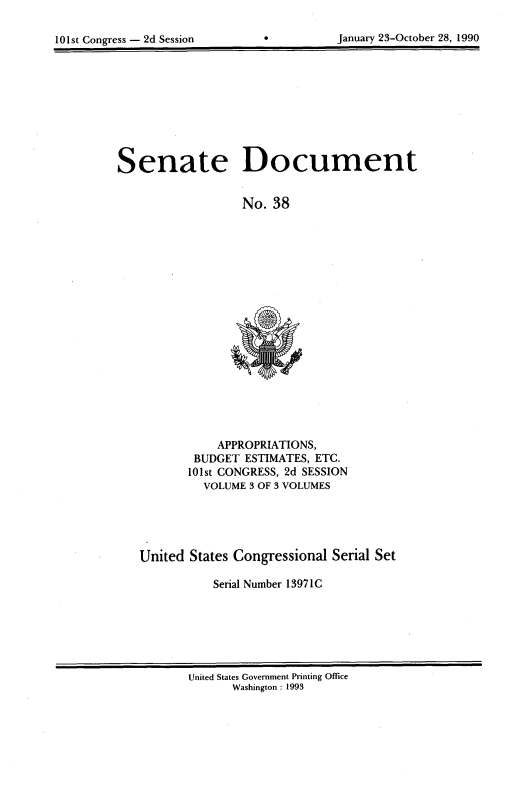 handle is hein.usccsset/usconset99992 and id is 1 raw text is: 

101st Congress - 2d Session


*0


January 23-October 28, 1990


Senate Document


                  No. 38


           APPROPRIATIONS,
        BUDGET ESTIMATES, ETC.
        101st CONGRESS, 2d SESSION
        VOLUME  3 OF 3 VOLUMES





United States Congressional Serial Set

           Serial Number 13971C


United States Government Printing Office
      Washington : 1993


