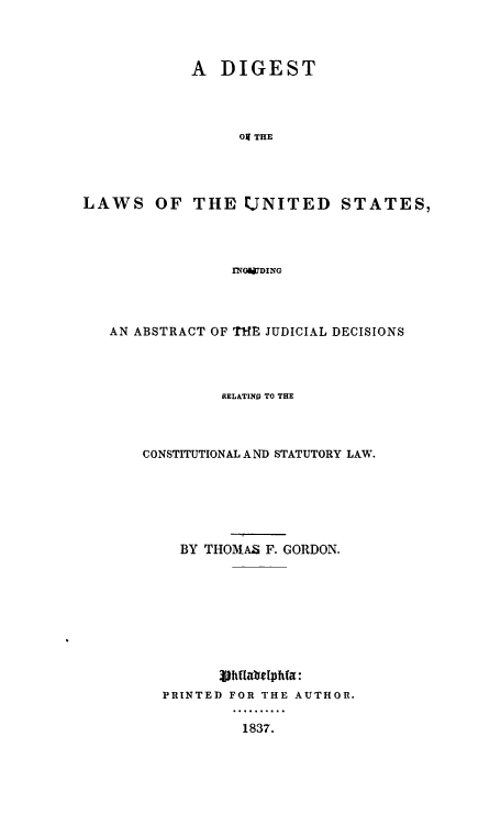 handle is hein.uscode/dilaiabs0001 and id is 1 raw text is: A DIGEST
oj THE
LAWS OF THE UNITED STATES,
rNWWDING

AN ABSTRACT OF ThE JUDICIAL DECISIONS
RELATING TO THE
CONSTITUTIONAL AND STATUTORY LAW.
BY THOMAS F. GORDON.
3jhifabelphfa:
PRINTED FOR THE AUTHOR.
13..o...
1837.


