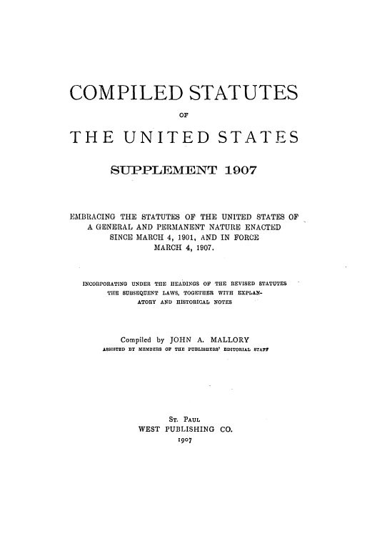 handle is hein.uscode/eflcsups0001 and id is 1 raw text is: COMPILED STATUTES
OF

THE UNITED

STATES

SUPPLEMENT 1907
EMBRACING THE STATUTES OF THE UNITED STATES OF
A GENERAL AND PERMANENT NATURE ENACTED
SINCE MARCH 4, 1901, AND IN FORCE
MARCH 4, 1907.
INCORPORATING UNDER THE HEADINGS OF THE REVISED STATUTES
THE SUBSEQUENT LAWS, TOGETHER WITH EXPLAN-
ATORY AND HISTORICAL NOTES
Compiled by JOHN A. MALLORY
ASSISTED BY MEMBERS OF THE PUBLISHERS' EDITORIAL STAFF
ST. PAUL
WEST PUBLISHING CO.
1907


