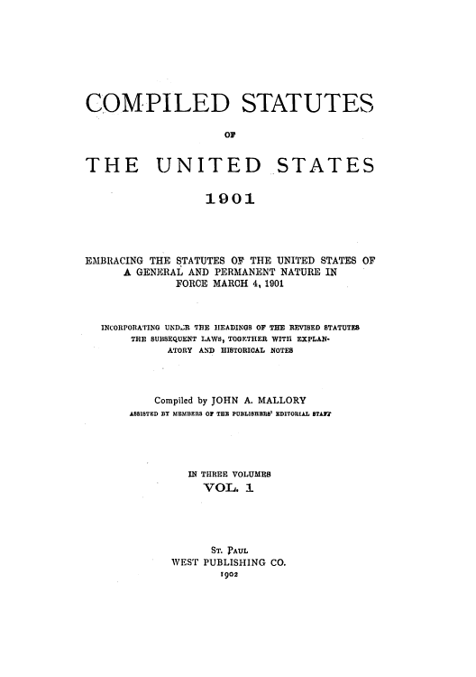 handle is hein.uscode/eflcsus0001 and id is 1 raw text is: COMPILED STATUTES
OF
THE UNITED STATES
1901
EMBRACING THE STATUTES OF THE UNITED STATES OF
A GENERAL AND PERMANENT NATURE IN
FORCE MARCH 4, 1901
INCORPORATING UNDLR THE HEADINGS OF THE REVISED STATUTES
THE SUBSEQUENT LAWS, TOGETHER WITH EXPLAN-
ATORY AND HISTORICAL NOTES
Compiled by JOHN A. MALLORY
ASSISTED BY MEMBERS OF THE PUBLIsHBRB' EDITORIAL STAJW
IN THREE VOLUMES
VOL. 1
ST. IPAUL
WEST PUBLISHING CO.
1902


