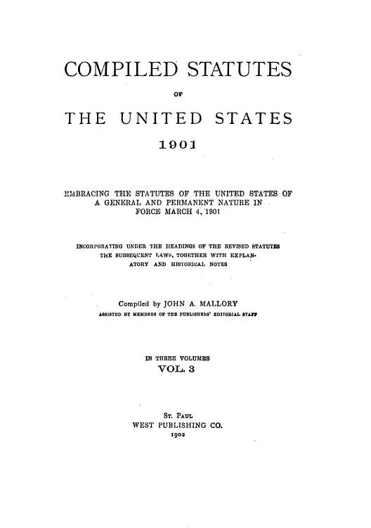 handle is hein.uscode/eflcsus0003 and id is 1 raw text is: COMPILED STATUTES
THE UNITED STATES
1901

EMBRACING THE STATUTES OF THE UNITED STATES OF
A GENERAL AND PERMANENT NATURE IN
FORCE MARCH 4, 1901.
INCORPORATING UNDER THE HEADINGS OF THE REVISED STATUTES
ThE SUBSEQUENT LAWS, TOGETHER WITH EXPLAN-
ATORY AND HISTORC1AL NOTES
Compiled by JOHN A. MALLORY
ASSISTED BY MEMBERS OF TIIB PUBLISHERS' EDITORIAL STAFF
IN THREE VOLUMES
VOL. 3
ST. PAUL
WEST PUBLISHING CO.
1902


