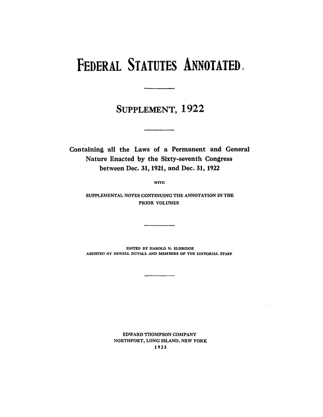 handle is hein.uscode/eflfsafsa0001 and id is 1 raw text is: FEDERAL STATUTES ANNOTATED,
SUPPLEMENT, 1922
Containing all the Laws of a Permanent and General
Nature Enacted by the Sixty-seventh Congress
between Dec. 31, 1921, and Dec. 31, 1922
WITH
SUPPLEMENTAL NOTES CONTINUING THE ANNOTATION IN THE
PRIOR VOLUMES

EDITED BY HAROLD N. ELDRIDGE
ASSISTED BY NEWELL DUVALL AND MEMBERS OP THE EDITORIAL STAFF
EDWARD THOMPSON COMPANY
NORTHPORT, LONG ISLAND, NEW YORK
1923


