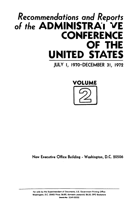 handle is hein.usfed/acus0002 and id is 1 raw text is: Recommendations and Reports
of the ADMINISTRAI VE
CONFERENCE
OF THE
UNITED STATES

JULY 1, 1970-DECEMBER 31,

1972

VOLUME

New Executive Office Building - Washington, D.C. 20506

For sale by the Superintendent of Documents, U.S. Government Printing Office
Washington, D.C. 20402 Price: $6.80, domestic postpaid; $6.25, GPO Bookstore
e       5249-00005


