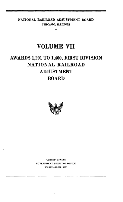 handle is hein.usfed/afirdnarab0007 and id is 1 raw text is: NATIONAL RAILROAD ADJUSTMENT BOARD
CHICAGO, ILLINOIS
+
VOLUME VII

AWARDS 1,201 TO 1,400, FIRST DIVISION
NATIONAL RAILROAD
ADJUSTMENT
BOARD
UNITED STATES
GOVERNMENT PRINTING OFFICE
WASHINGTON: 1937


