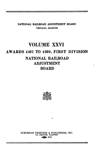 handle is hein.usfed/afirdnarab0026 and id is 1 raw text is: NATIONAL RAILROAD ADJUSTMENT BOARD
CHICAGO, ILLINOIS
VOLUME XXVI
AWARDS 4401 TO 4600, FIRST DIVISION
NATIONAL RAILROAD
ADJUSTMENT
BOARD
SUBURBAN PRINTERS & PUBLISHERS, INC.
LA GRANGE, ILLINOIS.
415


