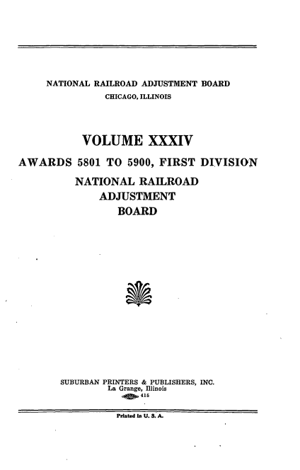 handle is hein.usfed/afirdnarab0034 and id is 1 raw text is: NATIONAL RAILROAD ADJUSTMENT BOARD
CHICAGO, ILLINOIS
VOLUME XXXIV
AWARDS 5801 TO 5900, FIRST DIVISION
NATIONAL RAILROAD
ADJUSTMENT
BOARD
SUBURBAN PRINTERS & PUBLISHERS, INC.
La Grange, Illinois
415
Printed In U. S. A.


