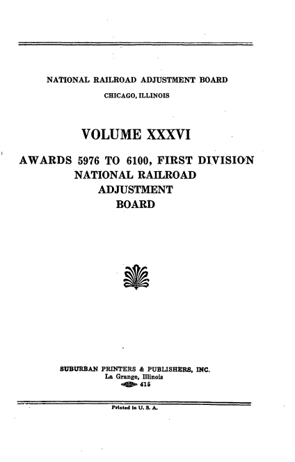 handle is hein.usfed/afirdnarab0036 and id is 1 raw text is: NATIONAL RAILROAD ADJUSTMENT BOARD

CHICAGO, ILLINOIS
VOLUME XXXVI
AWARDS 5976 TO         6100, FIRST DIVISION
NATIONAL RAILROAD
ADJUSTMENT
BOARD
SUBURBAN PRINTERS & PUBLISHERS, INC.
La Grange, Illinois
-   416
Printed in U. S. A.


