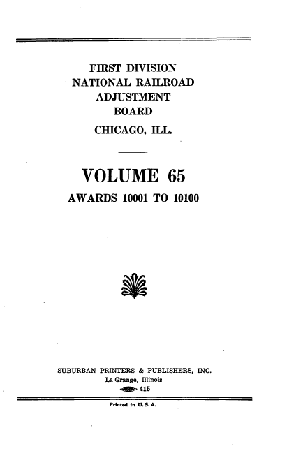 handle is hein.usfed/afirdnarab0065 and id is 1 raw text is: FIRST DIVISION
NATIONAL RAILROAD
ADJUSTMENT
BOARD
CHICAGO, ILL

VOLUME

65

AWARDS 10001 TO 10100
SUBURBAN PRINTERS & PUBLISHERS, INC.
La Grange, Illinois
OW 415
Printed in U.S. A.


