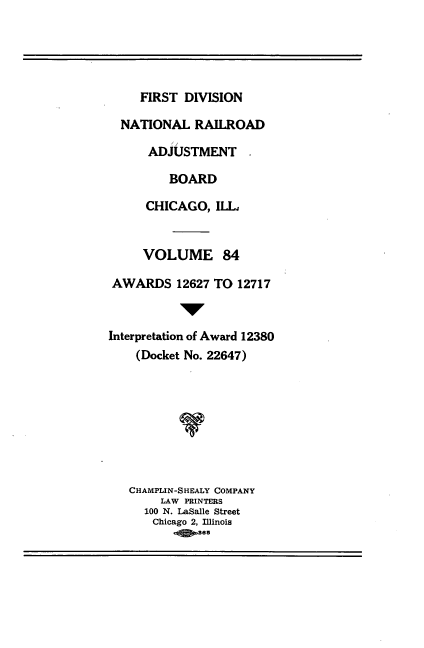 handle is hein.usfed/afirdnarab0084 and id is 1 raw text is: FIRST DIVISION
NATIONAL RAILROAD
ii
ADJUSTMENT
BOARD
CHICAGO, ILL,
VOLUME 84
AWARDS 12627 TO 12717
1W
Interpretation of Award 12380
(Docket No. 22647)
CHAMPLIN-SHEALY COMPANY
LAW PRINTERS
100 N. LaSalle Street
Chicago 2, Illinois
.Qse


