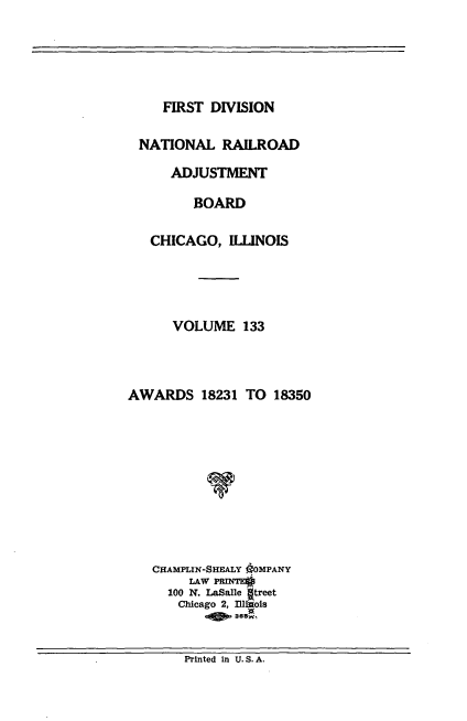 handle is hein.usfed/afirdnarab0133 and id is 1 raw text is: FIRST DIVISION

NATIONAL RAILROAD
ADJUSTMENT
BOARD
CHICAGO, ILLINOIS
VOLUME 133
AWARDS 18231 TO 18350
CHAMPLIN-SHEALY OOMPANY
LAW PRINTEO
100 N. LaSalle Itreet
Chicago 2, Illinois
ofo 365w,

Printed In U. S. A.


