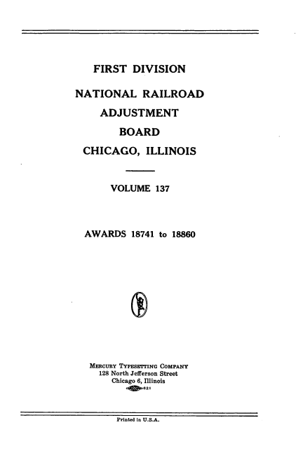 handle is hein.usfed/afirdnarab0137 and id is 1 raw text is: FIRST DIVISION
NATIONAL RAILROAD
ADJUSTMENT
BOARD
CHICAGO, ILLINOIS
VOLUME 137
AWARDS 18741 to 18860
MERcuRY TYPESETrING COMPANY
128 North Jefferson Street
Chicago 6, Illinois
q! 621

Printed in U.S.A.


