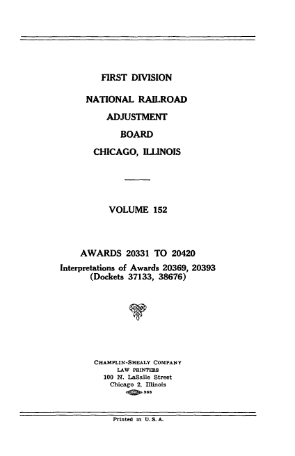 handle is hein.usfed/afirdnarab0152 and id is 1 raw text is: FIRST DIVISION

NATIONAL RAILROAD
ADJUSTMENT
BOARD
CHICAGO, ILLINOIS
VOLUME 152
AWARDS 20331 TO 20420
Interpretations of Awards 20369, 20393
(Dockets 37133, 38676)
CHAMPLIN-SHEALY COMPANY
LAW PRINTERS
100 N. LaSalle Street
Chicago 2, Illinois
.!  365

Printed In U.S.A.


