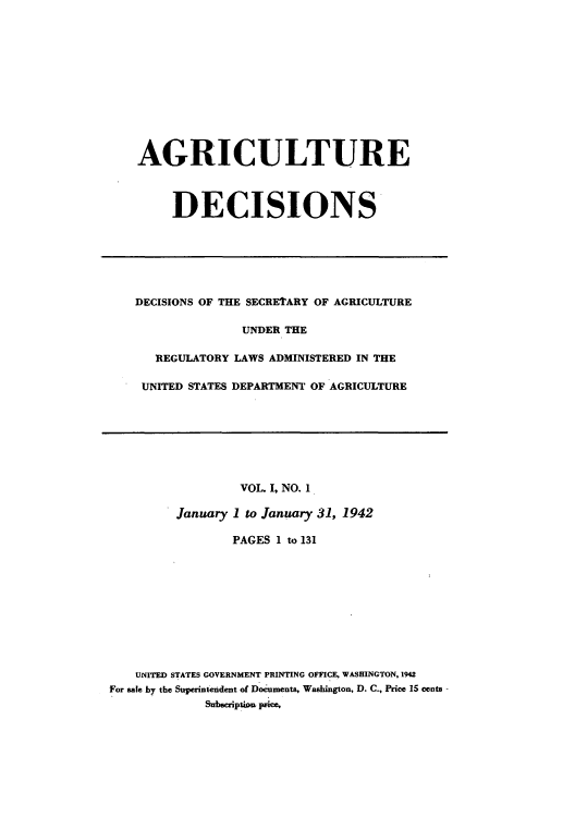 handle is hein.usfed/agridec0001 and id is 1 raw text is: AGRICULTURE
DECISIONS

DECISIONS OF THE SECRETARY OF AGRICULTURE
UNDER THE
REGULATORY LAWS ADMINISTERED IN THE
UNITED STATES DEPARTMENT OF AGRICULTURE

VOL. I, NO. 1
January 1 to January 31, 1942
PAGES 1 to 131
UNITED STATES GOVERNMENT PRINTING OFFICE, WASHINGTON, 1942
For sale by the Superintendent of Documents, Washington, D. C., Price 15 cents
Subscription pnce,


