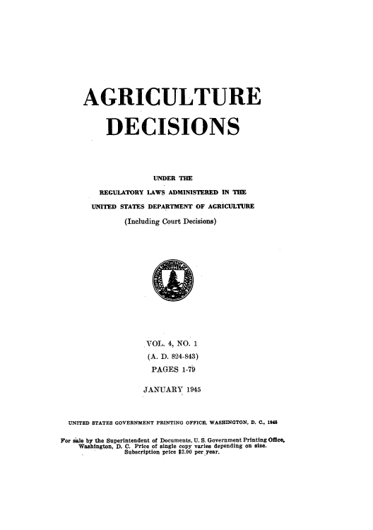 handle is hein.usfed/agridec0004 and id is 1 raw text is: AGRICULTURE
DECISIONS
UNDER THE
REGULATORY LAWS ADMINISTERED IN THE
UNITED STATES DEPARTMENT OF AGRICULTURE
(Including Court Decisions)
VOL. 4, NO. 1
(A. D. 824-843)
PAGES 1-79
JANUARY 1945
UNITED STATES GOVERNMENT PRINTING OFFICE, WASHINGTON, D. C., 1945
For sale by the Superintendent of Documents, U. S. Government Printing Omce.
Washington, D. C. Price of single copy varies depending on size.
Subscription price $2.00 per year.


