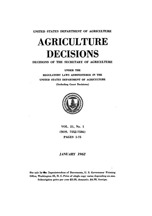 handle is hein.usfed/agridec0021 and id is 1 raw text is: UNITED STATES DEPARTMENT OF AGRICULTURE
AGRICULTURE
DECISIONS
DECISIONS OF THE SECRETARY OF AGRICULTURE
UNDER THE
REGULATORY LAWS ADMINISTERED IN THE
UNITED STATES DEPARTMENT OF AGRICULTURE
(Including Court Decisions)

VOL. 21, No. 1
(NOS. 7553-7586)
PAGES 1-75
JANUARY 1962
For sale by ate Superintendent of Documents, U. S. Governmes Printing
Office, Washington 25, D. C. Price of sihgle copy varies depending on size.
Subscription price per year $3.50, domestic; $4.50, foreign.



