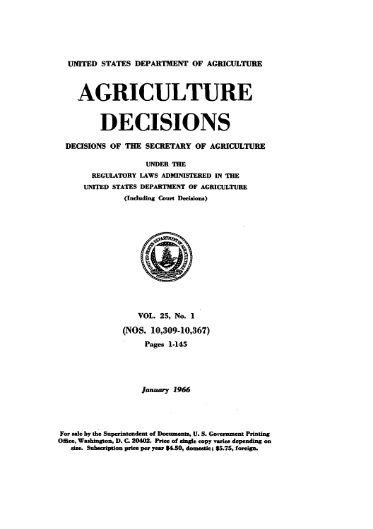 handle is hein.usfed/agridec0026 and id is 1 raw text is: UNITED STATES DEPARTMENT OF AGRICULTURE
AGRICULTURE
DECISIONS
DECISIONS OF THE SECRETARY OF AGRICULTURE
UNDER THE
REGULATORY LAWS ADMINISTERED IN THE
UNITED STATES DEPARTMENT OF AGRICULTURE
(Including Court Decisions)
VOL. 25, No. 1
(NOS. 10,309-10,367)
Pages 1-145
January 1966
For sale by the Superintendent of Documents, U. S. Government Printing
Office, Washington, D. C. 20402. Price of single copy varies depending on
size. Subscription price per year $4.50, domestic; $5.75, foreign.


