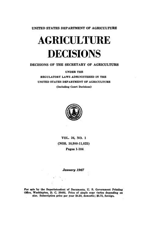 handle is hein.usfed/agridec0027 and id is 1 raw text is: UNITED STATES DEPARTMENT OF AGRICULTURE
AGRICULTURE
DECISIONS
DECISIONS OF THE SECRETARY OF AGRICULTPRE
UNDER THE
REGULATORY LAWS ADMINISTERED IN THE
UNITED STATES DEPARTMENT OF AGRICULTURE
(Including Court Decisions)

VOL. 26, NO. 1
(NOS. 10,980-11,025)
Pages 1-104
Jauary 1967
For sle 'by the Superintendent of Documents, U. S. Government Printing
Office, Washington, D. C. 20402. Price of single copy varies depending on
size. Subscription price per year $4.50, domestic; $5.75, foreign.


