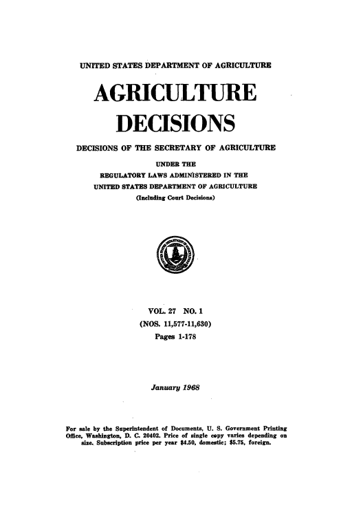 handle is hein.usfed/agridec0028 and id is 1 raw text is: UNITED STATES DEPARTMENT OF AGRICULTURE
AGRICULTURE
DECISIONS
DECISIONS OF THE SECRETARY OF AGRICULTURE
UNDER THE
REGULATORY LAWS ADMINISTERED IN THE
UNITED STATES DEPARTMENT OF AGRICULTURE
(Including Court Decisions)

VOL. 27 NO. 1
(NOS. 11,577-11,630)
Pages 1-178
January 1968
For sale by the Superintendent of Documents, U. S. Government Printing
Office, Washington, D. C. 20402. Price of single copy varies depending on
size. Subscription price per year $4.50, domestic; $5.75, foreign.


