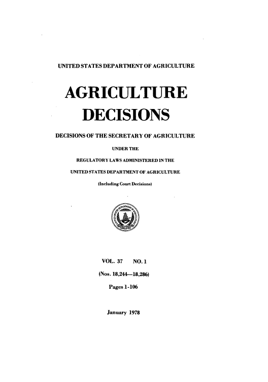 handle is hein.usfed/agridec0041 and id is 1 raw text is: UNITED STATES DEPARTMENT OF AGRICULTURE
AGR ICULTURE
DECISIONS
DECISIONS OF THE SECRETARY OF AGRICULTURE
UNDER THE
REGULATORY LAWS ADMINISTERED IN THE
UNITED STATES DEPARTMENT OF AGRICULTURE
(Including Court Decisions)
VOL. 37  NO. 1
(Nos. 18,244-18,286)
Pages 1-106

January 1978


