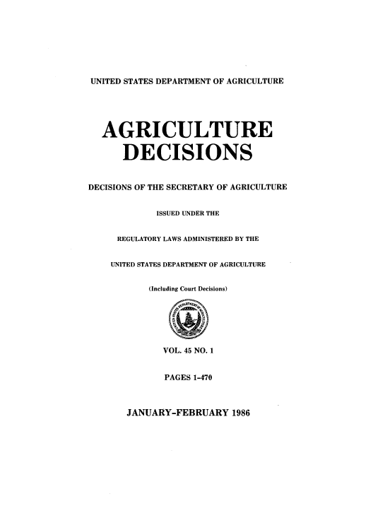 handle is hein.usfed/agridec0049 and id is 1 raw text is: UNITED STATES DEPARTMENT OF AGRICULTURE

AGRICULTURE
DECISIONS
DECISIONS OF THE SECRETARY OF AGRICULTURE
ISSUED UNDER THE
REGULATORY LAWS ADMINISTERED BY THE
UNITED STATES DEPARTMENT OF AGRICULTURE
(Including Court Decisions)
VOL. 45 NO. 1
PAGES 1-470

JANUARY-FEBRUARY 1986


