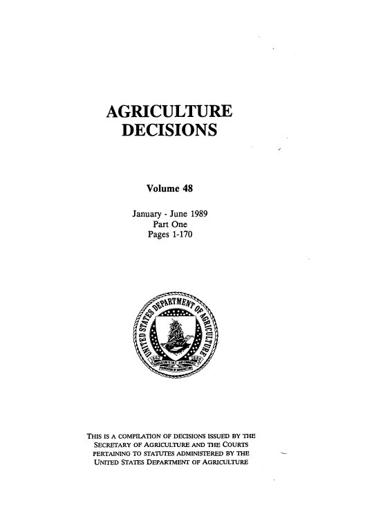 handle is hein.usfed/agridec0052 and id is 1 raw text is: AGRICULTURE
DECISIONS
Volume 48
January - June 1989
Part One
Pages 1-170

THIS IS A COMPILATION OF DECISIONS ISSUED BY THE
SECRETARY OF AGRICULTURE AND THE COURTS
PERTAINING TO STATUTES ADMINISTERED BY THE
UNITED STATES DEPARTMENT OF AGRICULTURE


