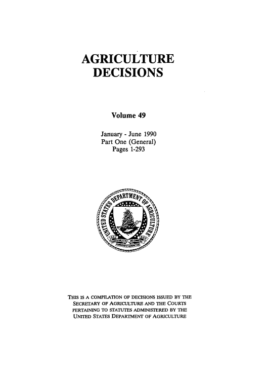 handle is hein.usfed/agridec0053 and id is 1 raw text is: AGRICULTURE
DECISIONS
Volume 49
January - June 1990
Part One (General)
Pages 1-293

THIS IS A COMPILATION OF DECISIONS ISSUED BY THE
SECRETARY OF AGRICULTURE AND THE COURTS
PERTAINING TO STATUTES ADMINISTERED BY THE
UNITED STATES DEPARTMENT OF AGRICULTURE


