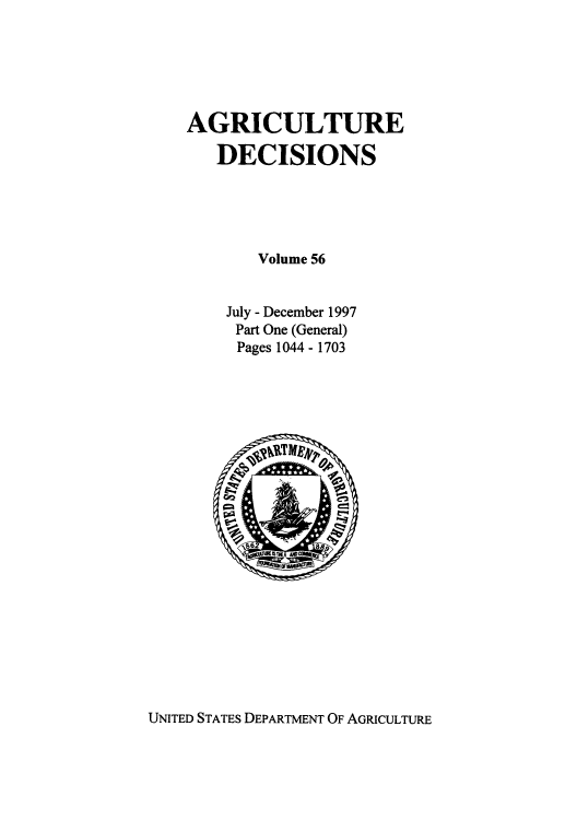 handle is hein.usfed/agridec0064 and id is 1 raw text is: AGRICULTURE
DECISIONS
Volume 56
July - December 1997
Part One (General)
Pages 1044 - 1703

UNITED STATES DEPARTMENT OF AGRICULTURE


