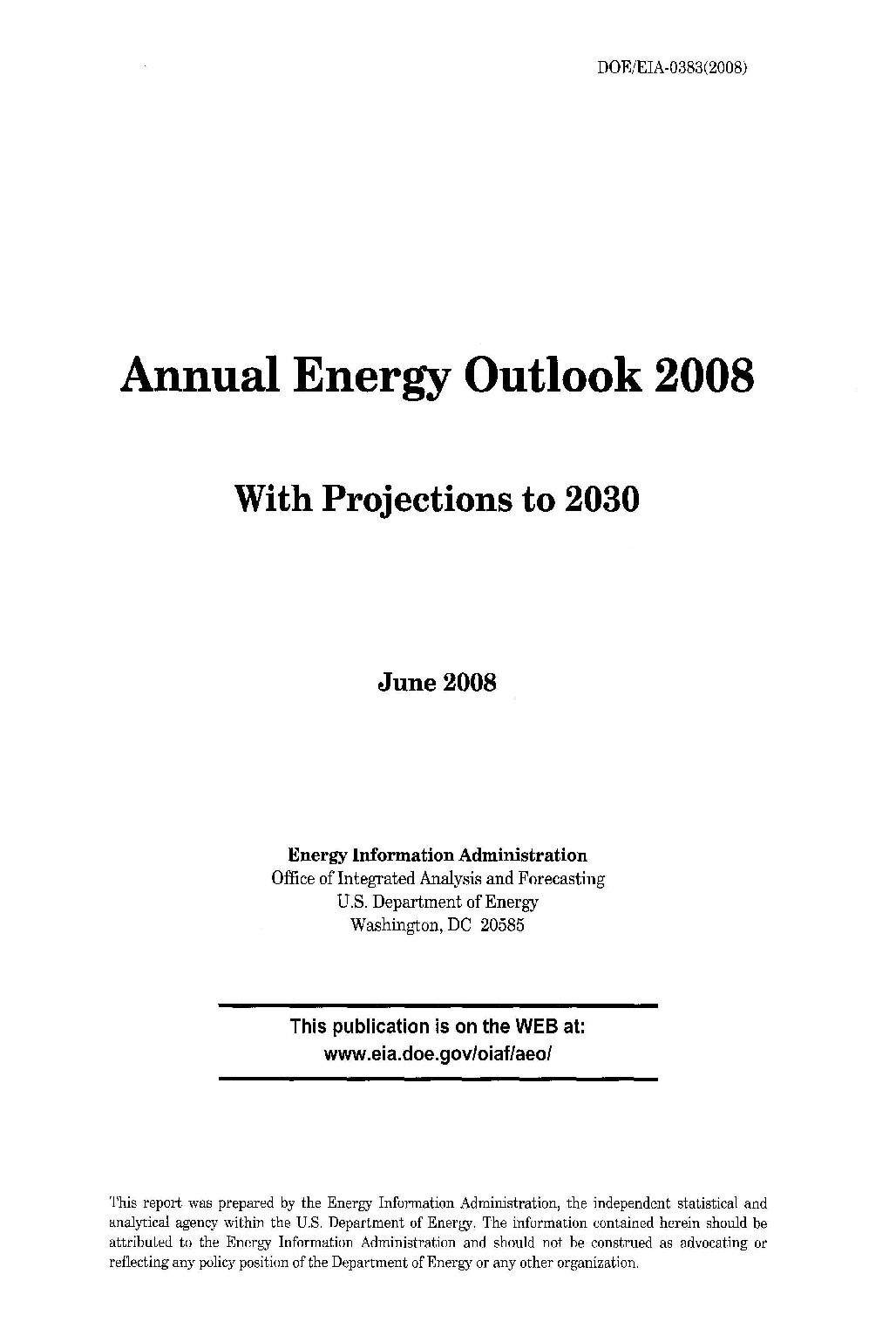 handle is hein.usfed/annen2008 and id is 1 raw text is: DOE/EIA-0383(2008)

Annual Energy Outlook 2008
With Projections to 2030
June 2008
Energy Information Administration
Office of Integrated Analysis and Forecasting
U.S. Department of Energy
Washington, DC 20585

This publication is on the WEB at:
www.eia.doe.gov/oiaf/aeo/

This report was prepared by the Energy Information Administration, the independent statistical and
analytical agency within the U.S. Department of Energy. The information contained herein should be
attributed to the Energy Information Administration and should not be construed as advocating or
reflecting any policy position of the Department of Energy or any other organization.



