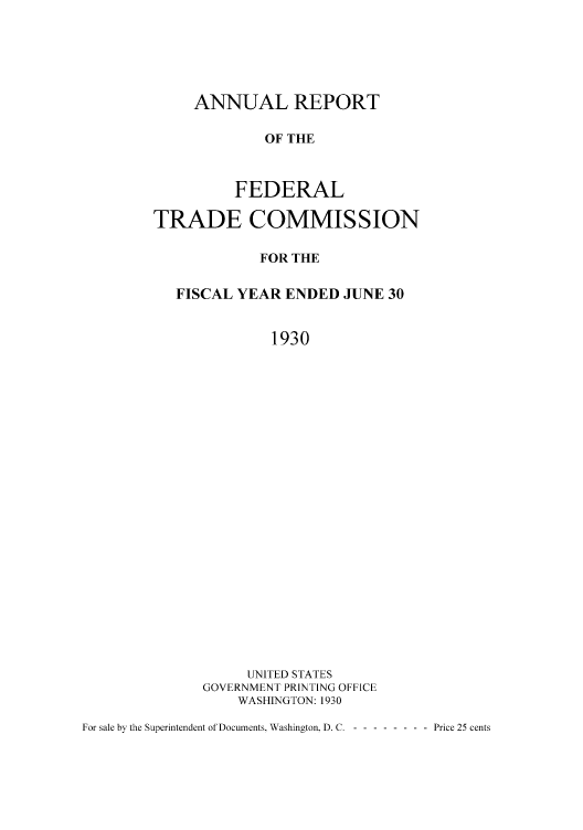 handle is hein.usfed/anreftcsi0015 and id is 1 raw text is: ANNUAL REPORT
OF THE
FEDERAL

TRADE COMMISSION
FOR THE
FISCAL YEAR ENDED JUNE 30
1930
UNITED STATES
GOVERNMENT PRINTING OFFICE
WASHINGTON: 1930

For sale by the Superintendent of Documents. Washington. D. C. --------- Price 25 cents


