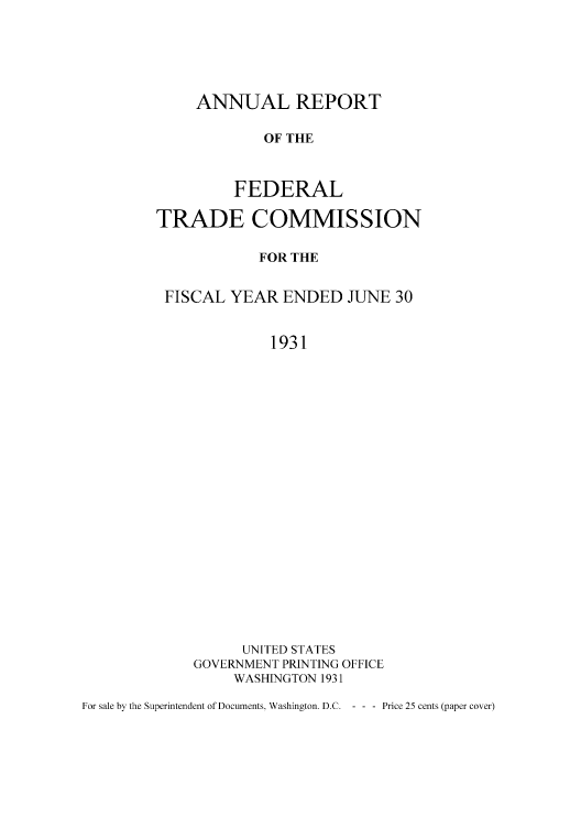 handle is hein.usfed/anreftcsi0016 and id is 1 raw text is: ANNUAL REPORT
OF THE
FEDERAL

TRADE COMMISSION
FOR THE
FISCAL YEAR ENDED JUNE 30
1931
UNITED STATES
GOVERNMENT PRINTING OFFICE
WASHINGTON 1931

For sale by the Superintendent of Documents, Washington. D.C. - - - Price 25 cents (paper cover)


