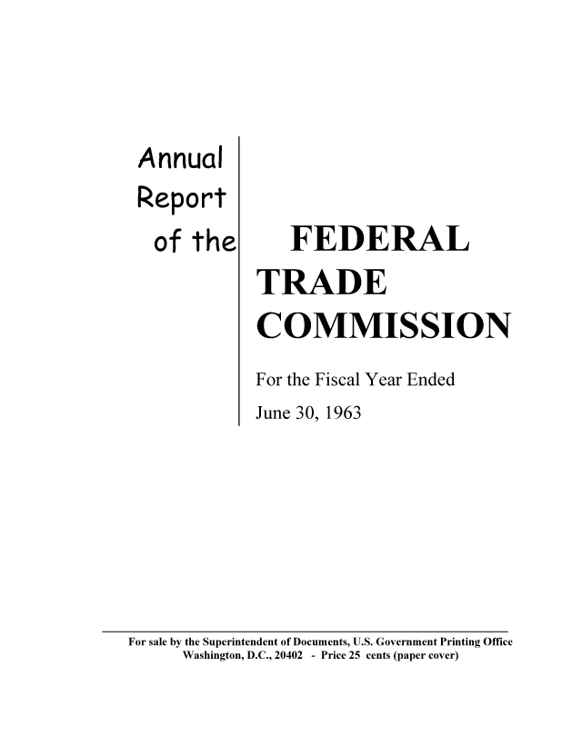 handle is hein.usfed/anreftcsi0048 and id is 1 raw text is: Annual
Report
of the

FEDERAL
TRADE
COMMISSION
For the Fiscal Year Ended
June 30, 1963

For sale by the Superintendent of Documents, U.S. Government Printing Office
Washington, D.C., 20402 - Price 25 cents (paper cover)


