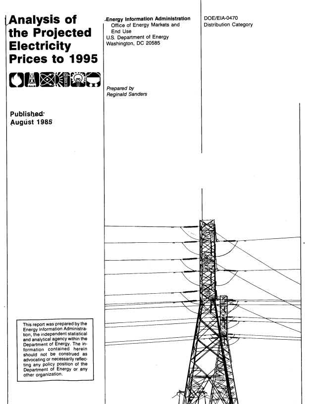 handle is hein.usfed/ansotepd0001 and id is 1 raw text is: 


Analysis of

the Projected

Electricity

Prices to 1995








Published
August 1985



































     This report was prepared by the
     Energy Information Administra-
     tion, the independent statistical
     and analytical agency within the
     Department of Energy. The in-
     formation contained herein
     should not be construed as
     advocating or necessarily reflec-
     ting any policy position of the
     Department of Energy or any
     other organization.


,Energy Information Administration
  Office of Energy Markets and
  End  Use
  U.S. Department of Energy
  Washington, DC 20585







  Prepared by
  Reginald Sanders


1*.


DOE/EIA-0470
Distribution Category


