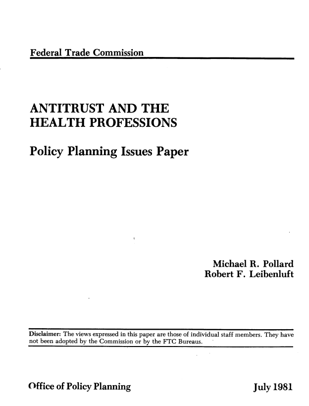 handle is hein.usfed/anthtpf0001 and id is 1 raw text is: 



Federal Trade Commission


ANTITRUST AND THE
HEALTH PROFESSIONS

Policy Planning Issues Paper


  Michael R. Pollard
Robert F. Leibenluft


Office of Policy Planning


Disclaimer: The views expressed in this paper are those of individual staff members. They have
not been adopted by the Commission or by the FTC Bureaus.


July 1981


