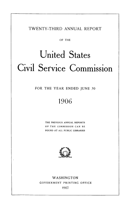 handle is hein.usfed/anurcvsm0023 and id is 1 raw text is: 






TWENTY-THIRD   ANNUAL  REPORT


OF THE


United


Service


FOR THE YEAR ENDED JUNE 30



          1906




    THE PREVIOUS ANNUAL REPORTS
    OF THE COMMISSION CAN BE
    FOUND AT ALL PUBLIC LIBRARIES


     WASHINGTON
GOVERNMENT PRINTING OFFICE
         1907


Civil


States


Commission


