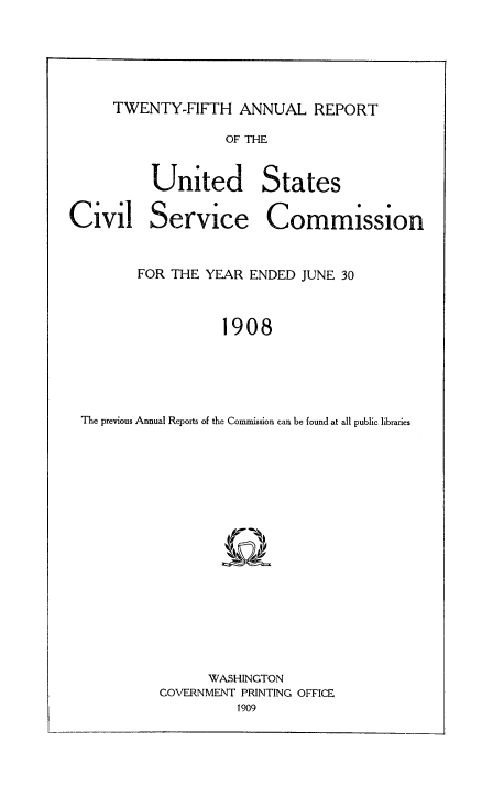 handle is hein.usfed/anurcvsm0025 and id is 1 raw text is: 





TWENTY-FIFTH   ANNUAL REPORT


         OF THE


United States


Civil


Service


Commission


       FOR THE YEAR  ENDED JUNE 30


                 1908




The previous Annual Reports of the Commission can be found at all public libraries


      WASHINGTON
COVERNMENT PRINTING OFFICE
          1909


