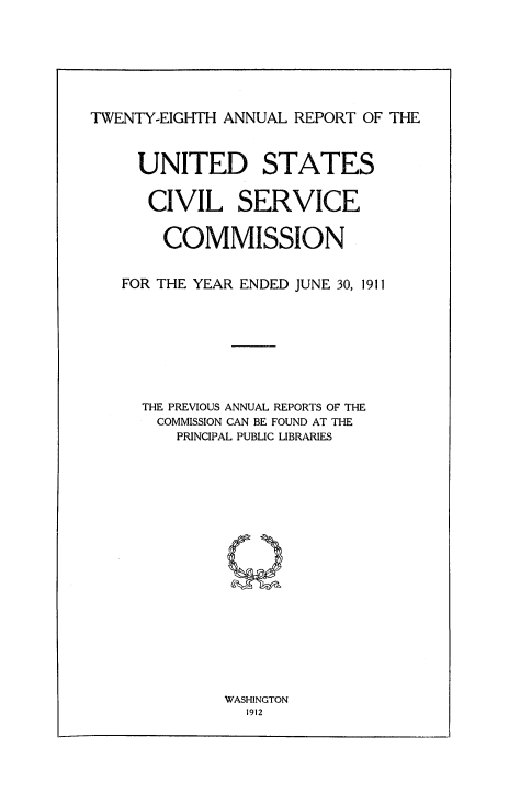 handle is hein.usfed/anurcvsm0028 and id is 1 raw text is: 







TWENTY-EIGHTH ANNUAL REPORT OF THE


  UNITED STATES


  CIVIL SERVICE


    COMMISSION


FOR THE YEAR ENDED JUNE 30, 1911








  THE PREVIOUS ANNUAL REPORTS OF THE
    COMMISSION CAN BE FOUND AT THE
      PRINCIPAL PUBLIC LIBRARIES


WASHINGTON
  1912


