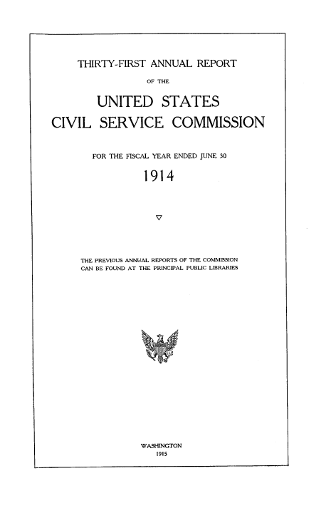 handle is hein.usfed/anurcvsm0031 and id is 1 raw text is: 







THIRTY-FIRST  ANNUAL   REPORT


                  OF THE


         UNITED STATES


CIVIL SERVICE COMMISSION



        FOR THE FISCAL YEAR ENDED JUNE 30


                  1914




                    V




      THE PREVIOUS ANNUAL REPORTS OF THE COMMISSION
      CAN BE FOUND AT THE PRINCIPAL PUBLIC LIBRARIES


WASHINGTON
   1915


ldlql


