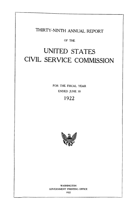 handle is hein.usfed/anurcvsm0039 and id is 1 raw text is: 







THIRTY-NINTH ANNUAL  REPORT


                OF THE


        UNITED STATES

CIVIL   SERVICE COMMISSION







            FOR THE FISCAL YEAR

              ENDED JUNE 30

                1922


























                WASHINGTON
          GOVERNMENT PRINTING OFFICE
                 1922


