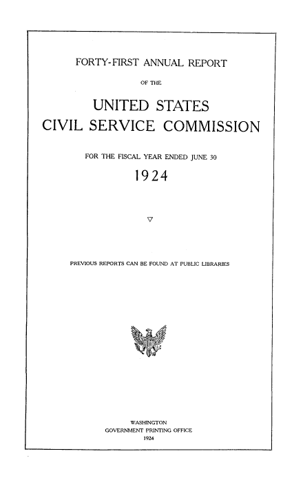 handle is hein.usfed/anurcvsm0041 and id is 1 raw text is: 







FORTY-FIRST  ANNUAL   REPORT


                   OF THE


          UNITED STATES


CIVIL SERVICE COMMISSION



        FOR THE FISCAL YEAR ENDED JUNE 30


                  1924




                    V





     PREVIOUS REPORTS CAN BE FOUND AT PUBLIC LIBRARIES











                    E


     WASHINGTON
GOVERNMENT PRINTING OFFICE
        1924


