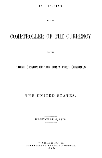 handle is hein.usfed/arepcc0008 and id is 1 raw text is: REPORT

OF TIlE
COMPTROLLER OF THE CURRENCY
TO THE
THIRD SESSION OF THE FORTY-FIRST CONGRESS

THE UNITED STATES.
DECEMBER 5, 1870.
V AS HI N G TON.
GOVERNMHENT PRINTING OFFICE.
1870.



